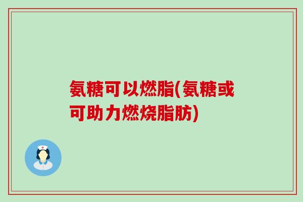 氨糖可以燃脂(氨糖或可助力燃烧脂肪) 氨糖可以燃脂(氨糖或可助力燃烧脂肪)