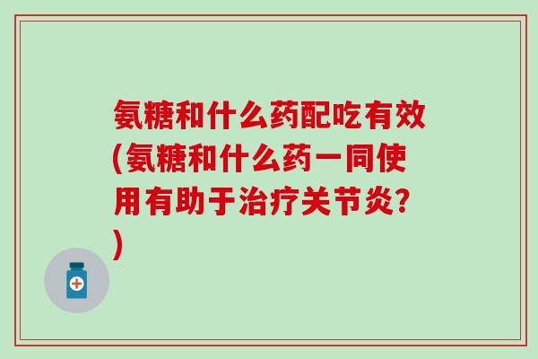氨糖和什么药配吃有效(氨糖和什么药一同使用有助于？)
