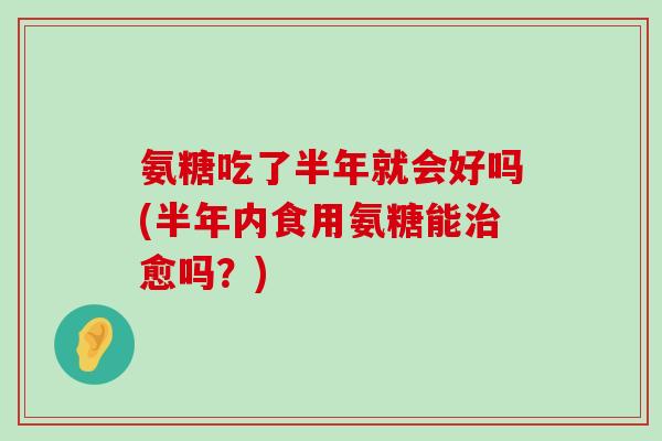 氨糖吃了半年就会好吗(半年内食用氨糖能愈吗?) 氨糖吃了半年就会好吗(半年内食用氨糖能愈吗?)