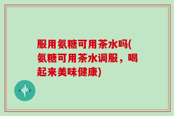 服用氨糖可用茶水吗(氨糖可用茶水调服,喝起来美味健康) 服用氨糖可用茶水吗(氨糖可用茶水调服,喝起来美味健康)
