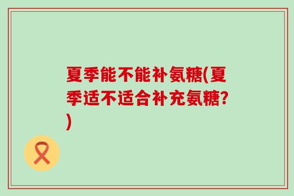 夏季能不能补氨糖(夏季适不适合补充氨糖？)