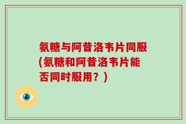 氨糖与阿昔洛韦片同服(氨糖和阿昔洛韦片能否同时服用?) 氨糖与阿昔洛韦片同服(氨糖和阿昔洛韦片能否同时服用?)