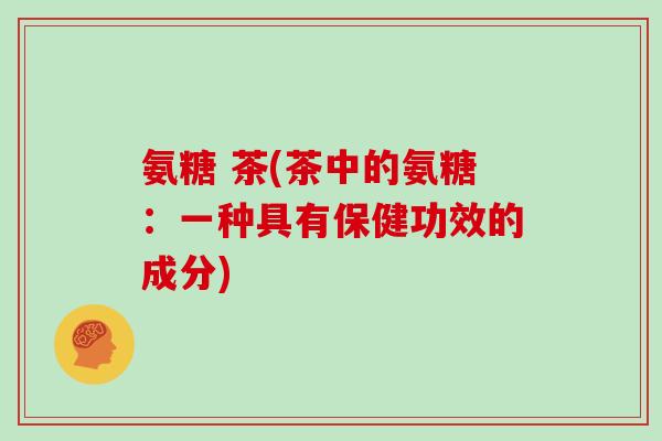 氨糖 茶(茶中的氨糖:一种具有保健功效的成分) 氨糖 茶(茶中的氨糖:一种具有保健功效的成分)