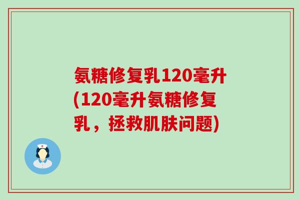 氨糖修复乳120毫升(120毫升氨糖修复乳,拯救问题) 氨糖修复乳120毫升(120毫升氨糖修复乳,拯救问题)