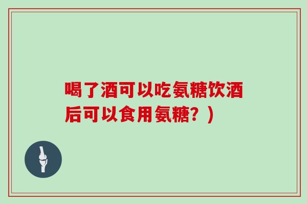喝了酒可以吃氨糖饮酒后可以食用氨糖？)