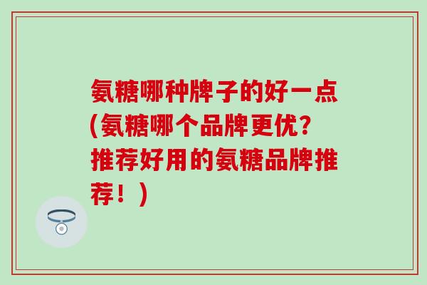 氨糖哪种牌子的好一点(氨糖哪个品牌更优?推荐好用的氨糖品牌推荐!) 氨糖哪种牌子的好一点(氨糖哪个品牌更优?推荐好用的氨糖品牌推荐!)