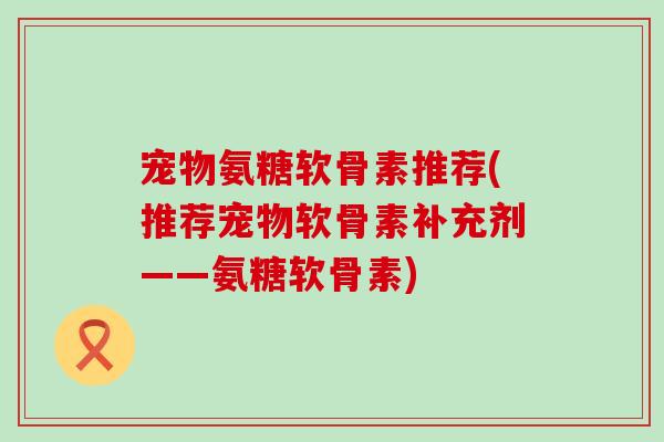 宠物氨糖软骨素推荐(推荐宠物软骨素补充剂——氨糖软骨素) 宠物氨糖软骨素推荐(推荐宠物软骨素补充剂——氨糖软骨素)
