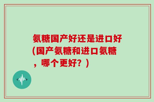 氨糖国产好还是进口好(国产氨糖和进口氨糖,哪个更好?) 氨糖国产好还是进口好(国产氨糖和进口氨糖,哪个更好?)
