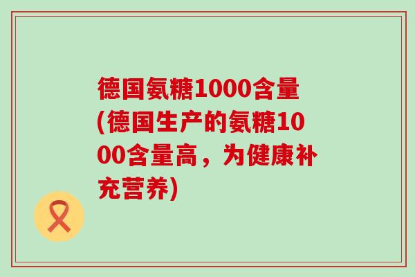德国氨糖1000含量(德国生产的氨糖1000含量高，为健康补充营养)