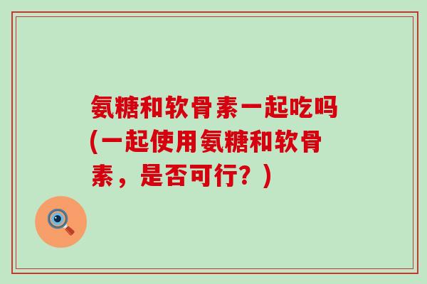 氨糖和软骨素一起吃吗(一起使用氨糖和软骨素，是否可行？)