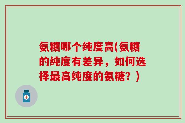氨糖哪个纯度高(氨糖的纯度有差异,如何选择高纯度的氨糖?) 氨糖哪个纯度高(氨糖的纯度有差异,如何选择高纯度的氨糖?)