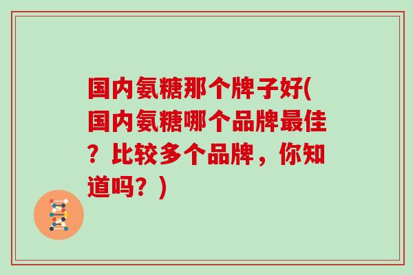 国内氨糖那个牌子好(国内氨糖哪个品牌佳？比较多个品牌，你知道吗？)