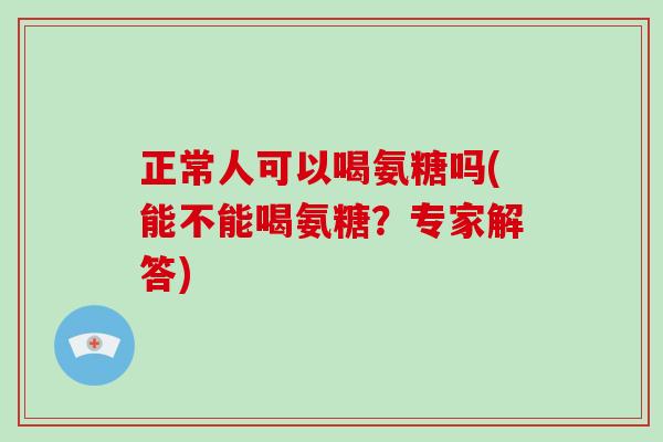 正常人可以喝氨糖吗(能不能喝氨糖?专家解答) 正常人可以喝氨糖吗(能不能喝氨糖?专家解答)