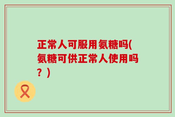 正常人可服用氨糖吗(氨糖可供正常人使用吗？)