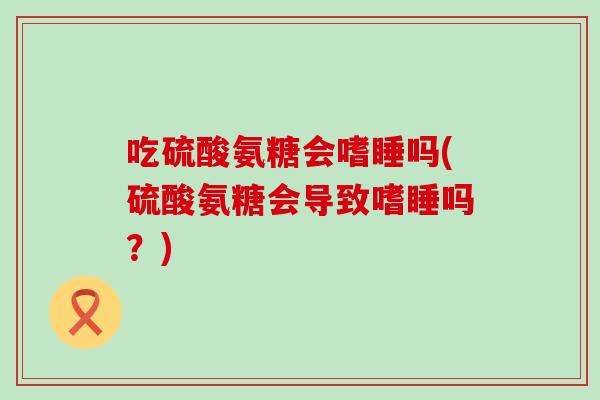 吃硫酸氨糖会嗜睡吗(硫酸氨糖会导致嗜睡吗？)