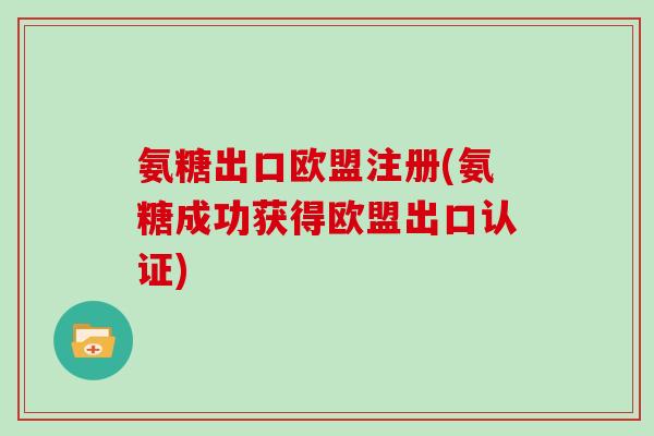 氨糖出口欧盟注册(氨糖成功获得欧盟出口认证) 氨糖出口欧盟注册(氨糖成功获得欧盟出口认证)