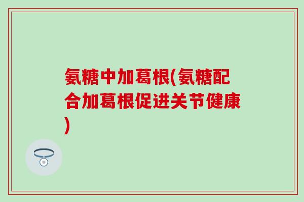 氨糖中加葛根(氨糖配合加葛根促进关节健康) 氨糖中加葛根(氨糖配合加葛根促进关节健康)