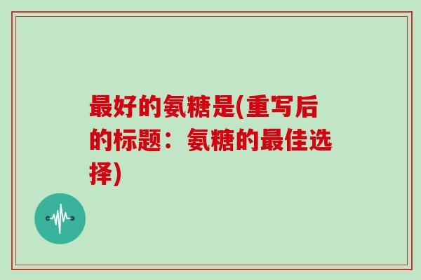好的氨糖是(重写后的标题:氨糖的佳选择) 好的氨糖是(重写后的标题:氨糖的佳选择)