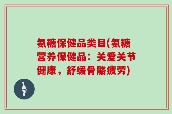 氨糖保健品类目(氨糖营养保健品：关爱关节健康，舒缓骨骼疲劳)