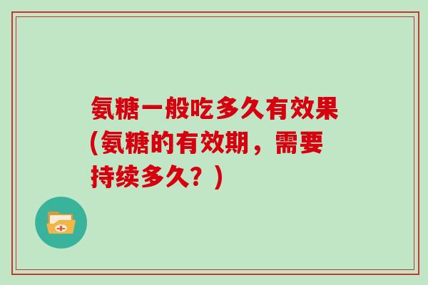 氨糖一般吃多久有效果(氨糖的有效期，需要持续多久？)