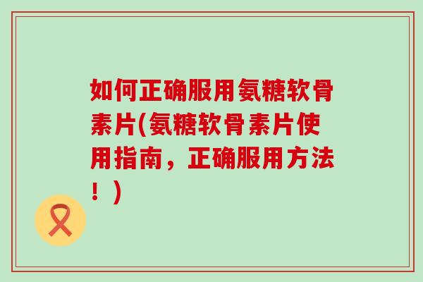 如何正确服用氨糖软骨素片(氨糖软骨素片使用指南，正确服用方法！)
