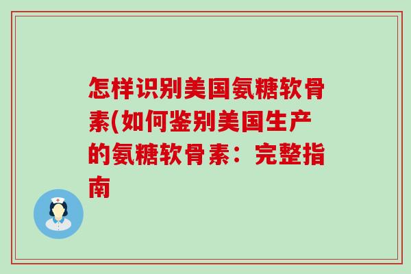 怎样识别美国氨糖软骨素(如何鉴别美国生产的氨糖软骨素：完整指南