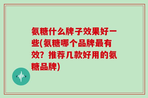 氨糖什么牌子效果好一些(氨糖哪个品牌有效?推荐几款好用的氨糖品牌) 氨糖什么牌子效果好一些(氨糖哪个品牌有效?推荐几款好用的氨糖品牌)
