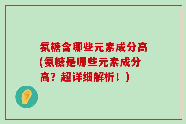 氨糖含哪些元素成分高(氨糖是哪些元素成分高?超详细解析!) 氨糖含哪些元素成分高(氨糖是哪些元素成分高?超详细解析!)