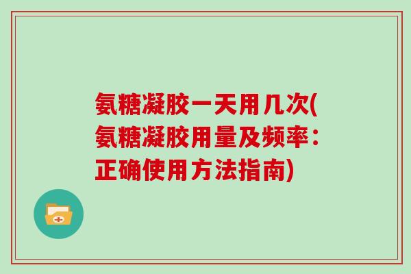氨糖凝胶一天用几次(氨糖凝胶用量及频率:正确使用方法指南) 氨糖凝胶一天用几次(氨糖凝胶用量及频率:正确使用方法指南)