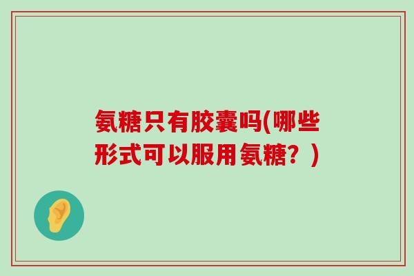 氨糖只有胶囊吗(哪些形式可以服用氨糖?) 氨糖只有胶囊吗(哪些形式可以服用氨糖?)