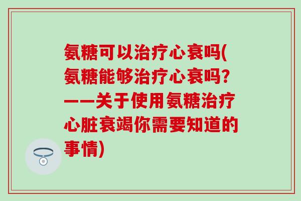 氨糖可以心衰吗(氨糖能够心衰吗？——关于使用氨糖衰竭你需要知道的事情)