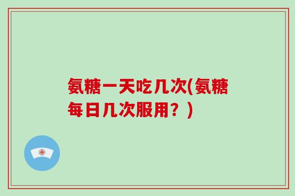 氨糖一天吃几次(氨糖每日几次服用？)