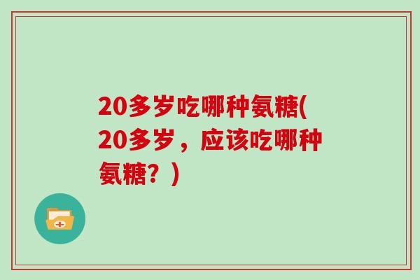 20多岁吃哪种氨糖(20多岁,应该吃哪种氨糖?) 20多岁吃哪种氨糖(20多岁,应该吃哪种氨糖?)
