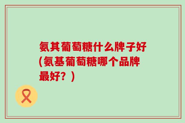 氨其葡萄糖什么牌子好(氨基葡萄糖哪个品牌好?) 氨其葡萄糖什么牌子好(氨基葡萄糖哪个品牌好?)