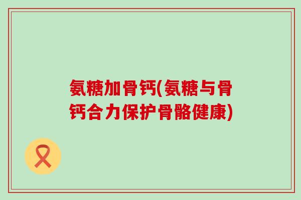 氨糖加骨钙(氨糖与骨钙合力保护骨骼健康)
