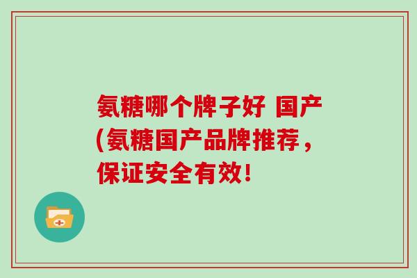 氨糖哪个牌子好 国产(氨糖国产品牌推荐，保证安全有效！