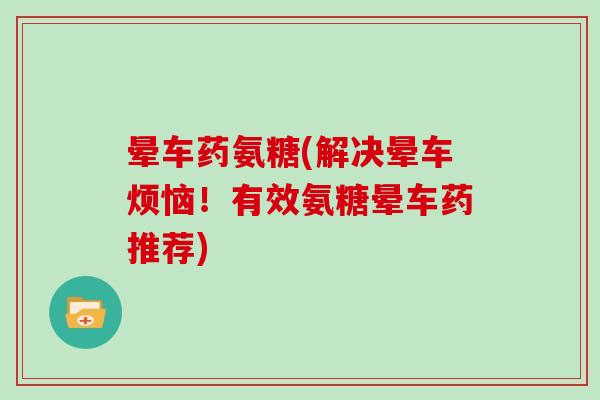 晕车药氨糖(解决晕车烦恼！有效氨糖晕车药推荐)