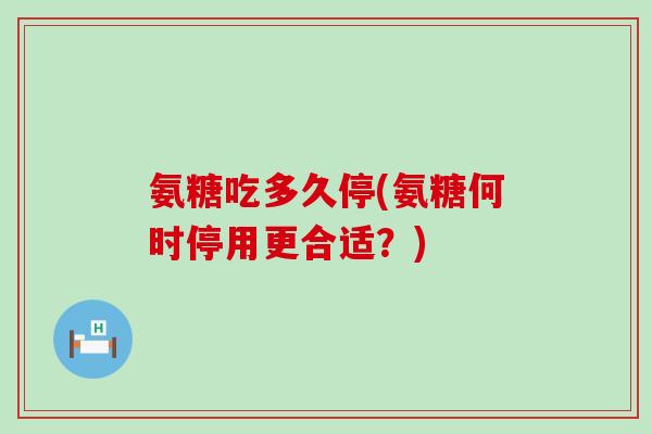 氨糖吃多久停(氨糖何时停用更合适?) 氨糖吃多久停(氨糖何时停用更合适?)