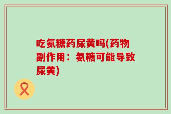 吃氨糖药尿黄吗(副作用:氨糖可能导致尿黄) 吃氨糖药尿黄吗(副作用:氨糖可能导致尿黄)
