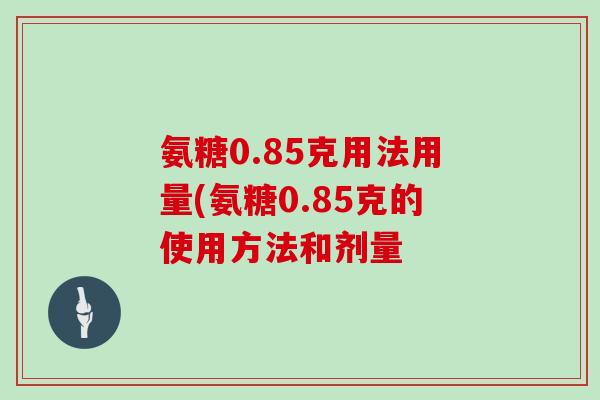 氨糖0.85克用法用量(氨糖0.85克的使用方法和剂量 氨糖0.85克用法用量(氨糖0.85克的使用方法和剂量