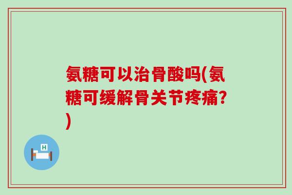氨糖可以骨酸吗(氨糖可缓解骨关节?) 氨糖可以骨酸吗(氨糖可缓解骨关节?)