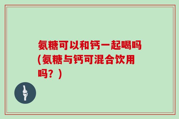氨糖可以和钙一起喝吗(氨糖与钙可混合饮用吗？)