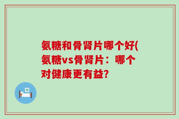 氨糖和骨片哪个好(氨糖vs骨片：哪个对健康更有益？