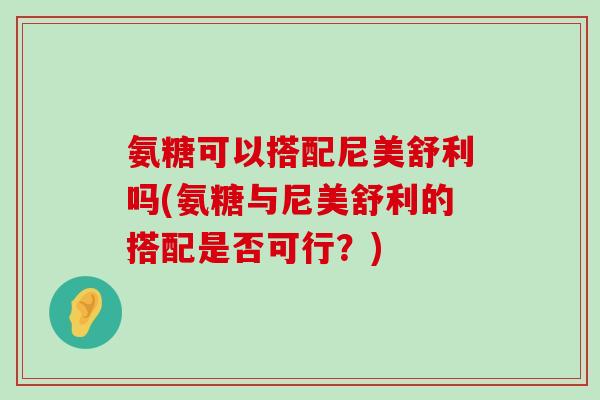 氨糖可以搭配尼美舒利吗(氨糖与尼美舒利的搭配是否可行?) 氨糖可以搭配尼美舒利吗(氨糖与尼美舒利的搭配是否可行?)