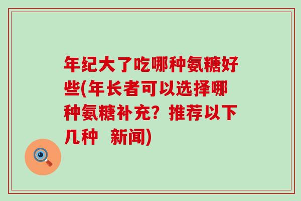年纪大了吃哪种氨糖好些(年长者可以选择哪种氨糖补充?推荐以下几种 新闻) 年纪大了吃哪种氨糖好些(年长者可以选择哪种氨糖补充?推荐以下几种 新闻)