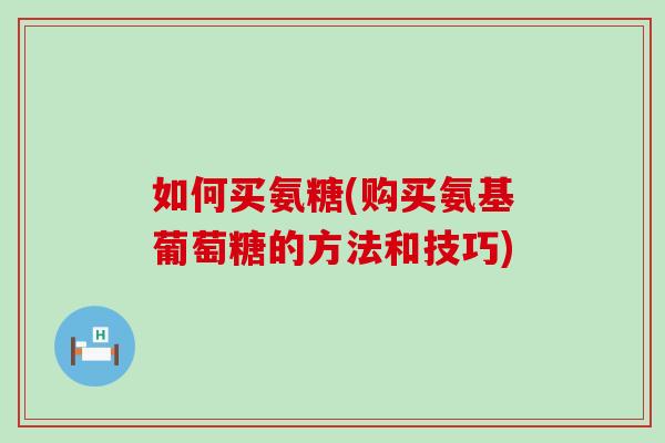 如何买氨糖(购买氨基葡萄糖的方法和技巧) 如何买氨糖(购买氨基葡萄糖的方法和技巧)