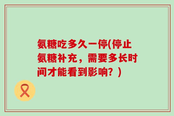 氨糖吃多久一停(停止氨糖补充,需要多长时间才能看到影响?) 氨糖吃多久一停(停止氨糖补充,需要多长时间才能看到影响?)