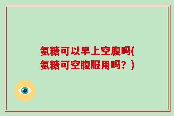氨糖可以早上空腹吗(氨糖可空腹服用吗？)