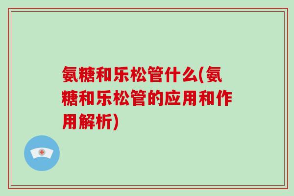 氨糖和乐松管什么(氨糖和乐松管的应用和作用解析)