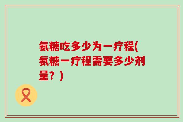氨糖吃多少为一疗程(氨糖一疗程需要多少剂量?) 氨糖吃多少为一疗程(氨糖一疗程需要多少剂量?)